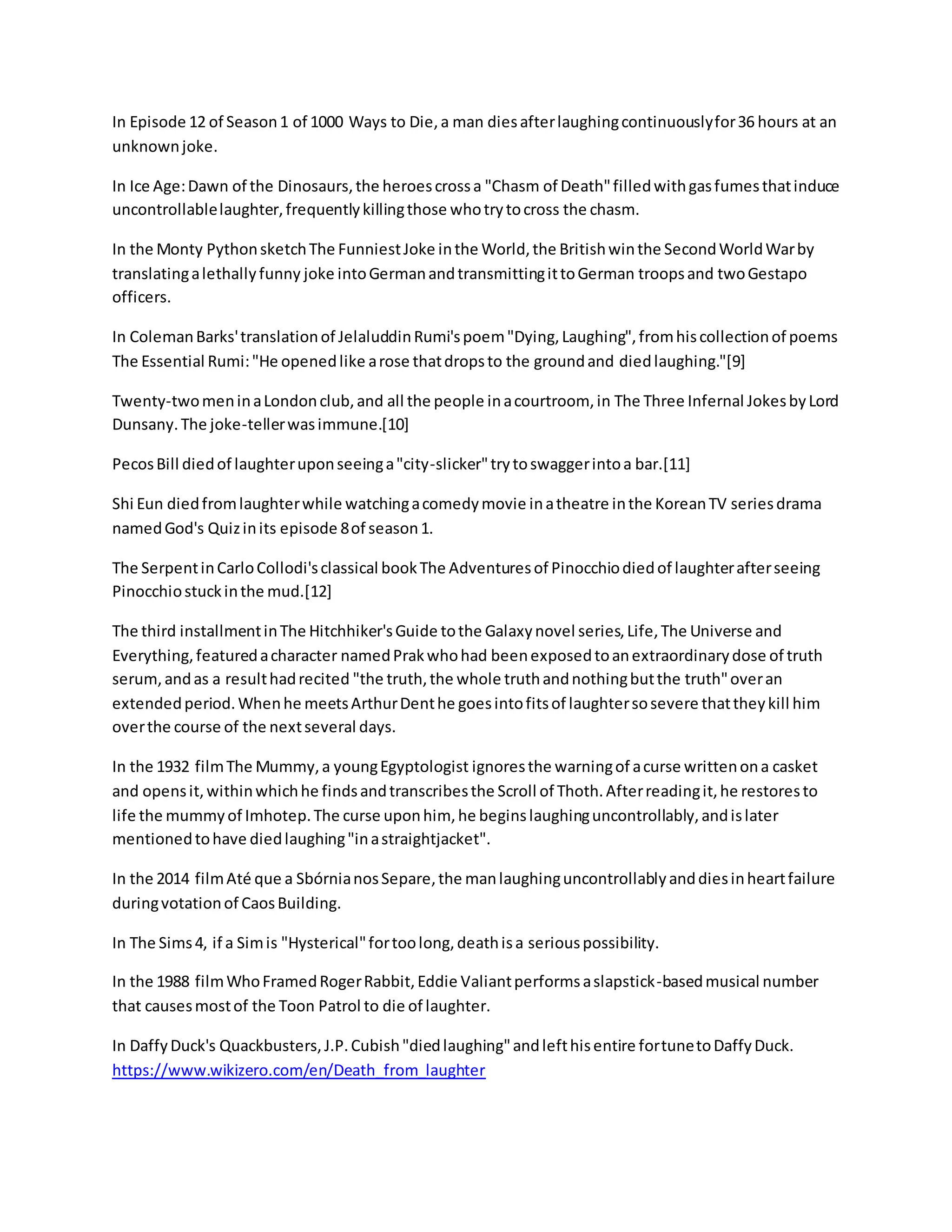 In Episode 12 of Season1 of 1000 Ways to Die,a man diesafterlaughingcontinuouslyfor36 hours at an
unknownjoke.
In Ice Age:Dawn of the Dinosaurs,the heroescrossa "Chasm of Death"filledwithgasfumesthatinduce
uncontrollablelaughter,frequentlykillingthose whotrytocross the chasm.
In the Monty PythonsketchThe FunniestJoke inthe World,the Britishwinthe SecondWorldWarby
translatingalethallyfunny joke intoGermanandtransmittingittoGerman troopsand twoGestapo
officers.
In ColemanBarks'translationof JelaluddinRumi'spoem"Dying,Laughing",fromhiscollectionof poems
The Essential Rumi:"He openedlike arose thatdropsto the groundand diedlaughing."[9]
Twenty-twomeninaLondonclub,and all the people inacourtroom, in The Three Infernal JokesbyLord
Dunsany.The joke-tellerwasimmune.[10]
PecosBill diedof laughteruponseeinga"city-slicker"trytoswaggerintoa bar.[11]
Shi Eun diedfromlaughterwhile watchingacomedymovie inatheatre inthe KoreanTV seriesdrama
namedGod's Quizinits episode 8of season1.
The SerpentinCarloCollodi'sclassical bookThe Adventuresof Pinocchiodiedof laughterafterseeing
Pinocchiostuckinthe mud.[12]
The third installmentinThe Hitchhiker'sGuide tothe Galaxynovel series,Life,The Universe and
Everything,featuredacharacter namedPrakwhohad beenexposedtoanextraordinarydose of truth
serum,andas a resulthadrecited "the truth,the whole truthandnothingbutthe truth"overan
extendedperiod.Whenhe meetsArthurDenthe goesintofitsof laughtersosevere thattheykill him
overthe course of the nextseveral days.
In the 1932 filmThe Mummy,a youngEgyptologist ignoresthe warningof acurse writtenona casket
and opensit,withinwhichhe findsandtranscribesthe Scroll of Thoth.Afterreadingit,he restoresto
life the mummyof Imhotep.The curse uponhim, he beginslaughinguncontrollably,andislater
mentionedtohave diedlaughing"inastraightjacket".
In the 2014 filmAté que a SbórnianosSepare,the manlaughinguncontrollablyanddiesinheartfailure
duringvotationof CaosBuilding.
In The Sims4, if a Simis "Hysterical"fortoolong,deathisa seriouspossibility.
In the 1988 filmWhoFramedRogerRabbit,Eddie Valiantperformsaslapstick-basedmusical number
that causesmostof the Toon Patrol to die of laughter.
In DaffyDuck's Quackbusters,J.P.Cubish"diedlaughing"andlefthisentire fortunetoDaffyDuck.
https://www.wikizero.com/en/Death_from_laughter
 