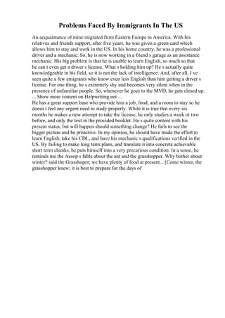 Problems Faced By Immigrants In The US
An acquaintance of mine migrated from Eastern Europe to America. With his
relatives and friends support, after five years, he was given a green card which
allows him to stay and work in the US. In his home country, he was a professional
driver and a mechanic. So, he is now working in a friend s garage as an assistance
mechanic. His big problem is that he is unable to learn English, so much so that
he can t even get a driver s license. What s holding him up? He s actually quite
knowledgeable in his field, so it is not the lack of intelligence. And, after all, I ve
seen quite a few emigrants who know even less English than him getting a driver s
license. For one thing, he s extremely shy and becomes very silent when in the
presence of unfamiliar people. So, whenever he goes to the MVD, he gets closed up.
... Show more content on Helpwriting.net ...
He has a great support base who provide him a job, food, and a room to stay so he
doesn t feel any urgent need to study properly. While it is true that every six
months he makes a new attempt to take the license, he only studies a week or two
before, and only the text in the provided booklet. He s quite content with his
present status, but will happen should something change? He fails to see the
bigger picture and be proactive. In my opinion, he should have made the effort to
learn English, take his CDL, and have his mechanic s qualifications verified in the
US. By failing to make long term plans, and translate it into concrete achievable
short term chunks, he puts himself into a very precarious condition. In a sense, he
reminds me the Aesop s fable about the ant and the grasshopper. Why bother about
winter? said the Grasshoper; we have plenty of food at present... [Come winter, the
grasshopper knew; it is best to prepare for the days of
 