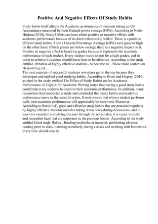 Positive And Negative Effects Of Study Habits
Study habits itself affects the Academic performance of students taking up BS
Accountancy measured by their General points average (GPA). According to Nonis
Hudson (2010), Study Habits can have either positive or negative effects with
academic performance because of its direct relationship with it. There is a positive
effectof study habits if one s General Percentage Average (GPA) were good or high
on the other hand, if their grades are below average there is a negative impact on it.
Positive or negative effect is based on grades because it represents the academic
performance of each student. Every student wants to aim for a high grades, and in
order to achieve it students should know how to be effective. According to the study
entitled 10 habits of highly effective students , to become an... Show more content on
Helpwriting.net ...
The vast majority of successful students nowadays get to the top because they
developed and applied good studying habits. According to Broni and Hogrey (2010)
as cited in the study entitled The Effect of Study Habits on the Academic
Performance of English for Academic Writing stated that having a good study habits
could help every students to improve their academic performance. In addition, many
researchers had conducted a study and concluded that study habits and academic
performance move in the same direction. It only means that when a student performs
well, their academic performance will appreciably be improved. Moreover,
According to Reed (n.d), good and effective study habits that are practiced regularly
by highly effective students includes taking down notes during discussions, and it
was very essential in studying because through the notes taken it is easier to study
and remember facts that are important in the previous lesson. According to the study
entitled Good study Habits , Reading textbooks or material, performing advance
reading prior to class, listening attentively during classes and working with homework
every time should also be
 