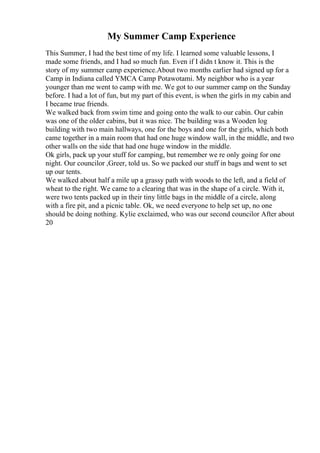 My Summer Camp Experience
This Summer, I had the best time of my life. I learned some valuable lessons, I
made some friends, and I had so much fun. Even if I didn t know it. This is the
story of my summer camp experience.About two months earlier had signed up for a
Camp in Indiana called YMCA Camp Potawotami. My neighbor who is a year
younger than me went to camp with me. We got to our summer camp on the Sunday
before. I had a lot of fun, but my part of this event, is when the girls in my cabin and
I became true friends.
We walked back from swim time and going onto the walk to our cabin. Our cabin
was one of the older cabins, but it was nice. The building was a Wooden log
building with two main hallways, one for the boys and one for the girls, which both
came together in a main room that had one huge window wall, in the middle, and two
other walls on the side that had one huge window in the middle.
Ok girls, pack up your stuff for camping, but remember we re only going for one
night. Our councilor ,Greer, told us. So we packed our stuff in bags and went to set
up our tents.
We walked about half a mile up a grassy path with woods to the left, and a field of
wheat to the right. We came to a clearing that was in the shape of a circle. With it,
were two tents packed up in their tiny little bags in the middle of a circle, along
with a fire pit, and a picnic table. Ok, we need everyone to help set up, no one
should be doing nothing. Kylie exclaimed, who was our second councilor After about
20
 