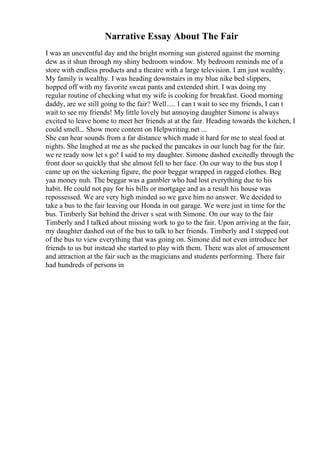 Narrative Essay About The Fair
I was an uneventful day and the bright morning sun gistered against the morning
dew as it shun through my shiny bedroom window. My bedroom reminds me of a
store with endless products and a theatre with a large television. I am just wealthy.
My family is wealthy. I was heading downstairs in my blue nike bed slippers,
hopped off with my favorite sweat pants and extended shirt. I was doing my
regular routine of checking what my wife is cooking for breakfast. Good morning
daddy, are we still going to the fair? Well..... I can t wait to see my friends, I can t
wait to see my friends! My little lovely but annoying daughter Simone is always
excited to leave home to meet her friends at at the fair. Heading towards the kitchen, I
could smell... Show more content on Helpwriting.net ...
She can hear sounds from a far distance which made it hard for me to steal food at
nights. She laughed at me as she packed the pancakes in our lunch bag for the fair.
we re ready now let s go! I said to my daughter. Simone dashed excitedly through the
front door so quickly that she almost fell to her face. On our way to the bus stop I
came up on the sickening figure, the poor beggar wrapped in ragged clothes. Beg
yaa money nuh. The beggar was a gambler who had lost everything due to his
habit. He could not pay for his bills or mortgage and as a result his house was
repossessed. We are very high minded so we gave him no answer. We decided to
take a bus to the fair leaving our Honda in out garage. We were just in time for the
bus. Timberly Sat behind the driver s seat with Simone. On our way to the fair
Timberly and I talked about missing work to go to the fair. Upon arriving at the fair,
my daughter dashed out of the bus to talk to her friends. Timberly and I stepped out
of the bus to view everything that was going on. Simone did not even introduce her
friends to us but instead she started to play with them. There was alot of amusement
and attraction at the fair such as the magicians and students performing. There fair
had hundreds of persons in
 