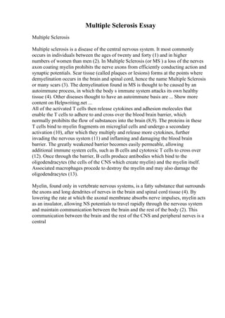 Multiple Sclerosis Essay
Multiple Sclerosis
Multiple sclerosis is a disease of the central nervous system. It most commonly
occurs in individuals between the ages of twenty and forty (1) and in higher
numbers of women than men (2). In Multiple Sclerosis (or MS ) a loss of the nerves
axon coating myelin prohibits the nerve axons from efficiently conducting action and
synaptic potentials. Scar tissue (called plaques or lesions) forms at the points where
demyelination occurs in the brain and spinal cord, hence the name Multiple Sclerosis
or many scars (3). The demyelination found in MS is thought to be caused by an
autoimmune process, in which the body s immune system attacks its own healthy
tissue (4). Other diseases thought to have an autoimmune basis are ... Show more
content on Helpwriting.net ...
All of the activated T cells then release cytokines and adhesion molecules that
enable the T cells to adhere to and cross over the blood brain barrier, which
normally prohibits the flow of substances into the brain (8,9). The proteins in these
T cells bind to myelin fragments on microglial cells and undergo a secondary
activation (10), after which they multiply and release more cytokines, further
invading the nervous system (11) and inflaming and damaging the blood brain
barrier. The greatly weakened barrier becomes easily permeable, allowing
additional immune system cells, such as B cells and cytotoxic T cells to cross over
(12). Once through the barrier, B cells produce antibodies which bind to the
oligodendracytes (the cells of the CNS which create myelin) and the myelin itself.
Associated macrophages procede to destroy the myelin and may also damage the
oligodendracytes (13).
Myelin, found only in vertebrate nervous systems, is a fatty substance that surrounds
the axons and long dendrites of nerves in the brain and spinal cord tissue (4). By
lowering the rate at which the axonal membrane absorbs nerve impulses, myelin acts
as an insulator, allowing NS potentials to travel rapidly through the nervous system
and maintain communication between the brain and the rest of the body (2). This
communication between the brain and the rest of the CNS and peripheral nerves is a
central
 