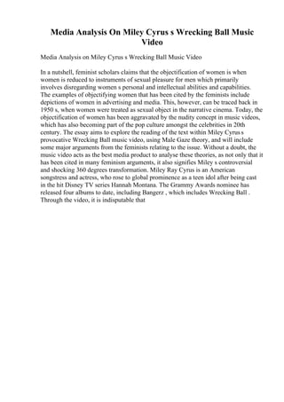Media Analysis On Miley Cyrus s Wrecking Ball Music
Video
Media Analysis on Miley Cyrus s Wrecking Ball Music Video
In a nutshell, feminist scholars claims that the objectification of women is when
women is reduced to instruments of sexual pleasure for men which primarily
involves disregarding women s personal and intellectual abilities and capabilities.
The examples of objectifying women that has been cited by the feminists include
depictions of women in advertising and media. This, however, can be traced back in
1950 s, when women were treated as sexual object in the narrative cinema. Today, the
objectification of women has been aggravated by the nudity concept in music videos,
which has also becoming part of the pop culture amongst the celebrities in 20th
century. The essay aims to explore the reading of the text within Miley Cyruss
provocative Wrecking Ball music video, using Male Gaze theory, and will include
some major arguments from the feminists relating to the issue. Without a doubt, the
music video acts as the best media product to analyse these theories, as not only that it
has been cited in many feminism arguments, it also signifies Miley s controversial
and shocking 360 degrees transformation. Miley Ray Cyrus is an American
songstress and actress, who rose to global prominence as a teen idol after being cast
in the hit Disney TV series Hannah Montana. The Grammy Awards nominee has
released four albums to date, including Bangerz , which includes Wrecking Ball .
Through the video, it is indisputable that
 