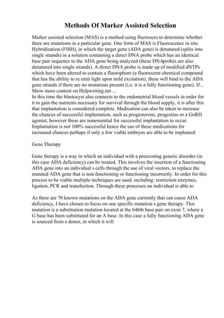 Methods Of Marker Assisted Selection
Marker assisted selection (MAS) is a method using fluoresces to determine whether
there are mutations in a particular gene. One form of MAS is Fluorescence in situ
Hybridization (FISH), in which the target gene (ADA gene) is denatured (splits into
single strands) in a solution containing a direct DNA probe which has an identical
base pair sequence to the ADA gene being analyzed (these DNAprobes are also
denatured into single strands). A direct DNA probe is made up of modified dNTPs
which have been altered to contain a fluorophore (a fluorescent chemical compound
that has the ability to re emit light upon mild excitation), these will bind to the ADA
gene strands if there are no mutations present (i.e. it is a fully functioning gene). If...
Show more content on Helpwriting.net ...
In this time the blastocyst also connects to the endometrial blood vessels in order for
it to gain the nutrients necessary for survival through the blood supply, it is after this
that implantation is considered complete. Medication can also be taken to increase
the chances of successful implantation, such as progesterone, progestins or a GnRH
agonist, however these are nonessential for successful implantation to occur.
Implantation is not 100% successful hence the use of these medications for
increased chances perhaps if only a few viable embryos are able to be implanted
Gene Therapy
Gene therapy is a way in which an individual with a preexisting genetic disorder (in
this case ADA deficiency) can be treated. This involves the insertion of a functioning
ADA gene into an individual s cells through the use of viral vectors, to replace the
mutated ADA gene that is non functioning or functioning incorrectly. In order for this
process to be viable multiple techniques are used, including: restriction enzymes,
ligation, PCR and transfection. Through these processes an individual is able to
As there are 70 known mutations on the ADA gene currently that can cause ADA
deficiency, I have chosen to focus on one specific mutation s gene therapy. This
mutation is a substitution mutation located at the 646th base pair on exon 7, where a
G base has been substituted for an A base. In this case a fully functioning ADA gene
is sourced from a donor, in which it will
 