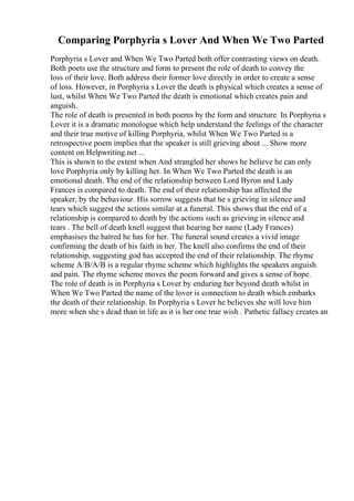 Comparing Porphyria s Lover And When We Two Parted
Porphyria s Lover and When We Two Parted both offer contrasting views on death.
Both poets use the structure and form to present the role of death to convey the
loss of their love. Both address their former love directly in order to create a sense
of loss. However, in Porphyria s Lover the death is physical which creates a sense of
lust, whilst When We Two Parted the death is emotional which creates pain and
anguish.
The role of death is presented in both poems by the form and structure. In Porphyria s
Lover it is a dramatic monologue which help understand the feelings of the character
and their true motive of killing Porphyria, whilst When We Two Parted is a
retrospective poem implies that the speaker is still grieving about ... Show more
content on Helpwriting.net ...
This is shown to the extent when And strangled her shows he believe he can only
love Porphyria only by killing her. In When We Two Parted the death is an
emotional death. The end of the relationship between Lord Byron and Lady
Frances is compared to death. The end of their relationship has affected the
speaker, by the behaviour. His sorrow suggests that he s grieving in silence and
tears which suggest the actions similar at a funeral. This shows that the end of a
relationship is compared to death by the actions such as grieving in silence and
tears . The bell of death knell suggest that hearing her name (Lady Frances)
emphasises the hatred he has for her. The funeral sound creates a vivid image
confirming the death of his faith in her. The knell also confirms the end of their
relationship, suggesting god has accepted the end of their relationship. The rhyme
scheme A/B/A/B is a regular rhyme scheme which highlights the speakers anguish
and pain. The rhyme scheme moves the poem forward and gives a sense of hope.
The role of death is in Porphyria s Lover by enduring her beyond death whilst in
When We Two Parted the name of the lover is connection to death which embarks
the death of their relationship. In Porphyria s Lover he believes she will love him
more when she s dead than in life as it is her one true wish . Pathetic fallacy creates an
 