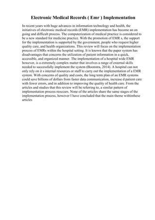 Electronic Medical Records ( Emr ) Implementation
In recent years with huge advances in information technology and health, the
initiatives of electronic medical records (EMR) implementation has become an on
going and difficult process. The computerization of medical practice is considered to
be a new standard for medicine practice. With the promotion of EMR s, the support
for the implementation is supported by the government, people who request higher
quality care, and health organizations. This review will focus on the implementation
process of EMRs within the hospital setting. It is known that the paper system has
disadvantages that concerns the utilization of patient information in a quick,
accessible, and organized manner. The implementation of a hospital wide EMR
however, is a extremely complex matter that involves a range of external skills
needed to successfully implement the system (Boonstra, 2014). A hospital can not
only rely on it s internal resources or staff to carry out the implementation of a EMR
system. With concerns of quality and costs, the long term plan of an EMR systems
could save billions of dollars from faster data communication, increase d patient care
with fewer errors, and in addition to improving the quality of health care. From the
articles and studies that this review will be referring to, a similar pattern of
implementation process reoccurs. None of the articles share the same stages of the
implementation process, however I have concluded that the main theme withinthese
articles
 