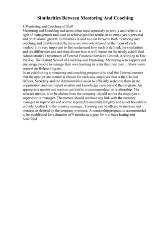 Similarities Between Mentoring And Coaching
1.Mentoring and Coaching of Staff
Mentoring and Coaching and terms often used separately or jointly and refers to a
type of management tool used to achieve positive results in an employee s personal
and professional growth. Similarities is said to exist between both mentoring and
coaching and established differences are also noted based on the focus of each
method. It is very important to first understand how each is defined, the similarities
and the differences and and then dissect how it will impact on the newly established
Administrative Department of Fentrud Financial Services Limited. According to Eric
Parsloe, The Oxford School of Coaching and Mentoring: Mentoring is to support and
encourage people to manage their own learning in order that they may ... Show more
content on Helpwriting.net ...
In an establishing a mentoring and coaching program it is vital that Fentrud ensures
that the appropriate mentor is chosen for each new employee that is the Clerical
Officer, Secretary and the Administrative assist to officially welcome them in the
organisation and can impart wisdom and knowledge even beyond the program. An
appropriate mentor and mentee can lead to a counterproductive relationship. The
selected mentor, if to be chosen from the company, should not be the employee s
supervisor or manager. The mentor should not have any link with the mentees
manager or supervisor and will be required to maintain integrity and is not bounded to
provide feedback to the mentees manager. Training can be offered to mentors and
mentees as desired by the company overtime. A mentorshipprogram is recommended
to be established for a duration of 9 months to a year for it to have lasting and
beneficial
 
