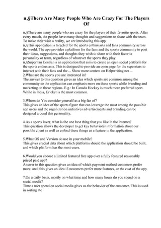 п‚§There Are Many People Who Are Crazy For The Players
Of
п‚§There are many people who are crazy for the players of their favorite sports. After
every match, the people have many thoughts and suggestions to share with the team.
To make their wish a reality, we are introducing this app.
п‚§This application is targeted for the sports enthusiasts and fans community across
the world. The app provides a platform for the fans and the sports community to post
their ideas, suggestions, and thoughts they wish to share with their favorite
personality or team, regardless of whatever the sports they play.
п‚§SuperFan Central is an application that aims to create an open social platform for
the sports enthusiasts. This is designed to provide an open page for the superstars to
interact with their fans and the ... Show more content on Helpwriting.net ...
2.What are the sports you are interested in?
The answer to this question gives an idea which sports are common among the
community so the application can emphasis more on these sports while branding and
marketing on these regions. E.g.: In Canada Hockey is much more preferred sport.
While in India, Cricket is the most common.
3.Whom do You consider yourself as a big fan of?
This gives an idea of the sports figure that can leverage the most among the possible
app users and the organization initiatives advertisements and branding can be
designed around this personality.
4.As a sports lover, what is the one best thing that you like in the internet?
This question allows the developer to get key behavioral information about our
possible client as well as embed these things as a feature in the application.
5.What OS and Version do use in your mobile?
This gives crucial data about which platforms should the application should be built,
and which platform has the most users.
6.Would you choose a limited featured free app over a fully featured reasonably
priced paid app?
Answer to this question gives an idea of which payment method customers prefer
more, and, this gives an idea if customers prefer more features, or the cost of the app.
7.On a daily basis, mostly on what time and how many hours do you spend on a
social media?
Time a user spend on social media gives us the behavior of the customer. This is used
in sorting the
 