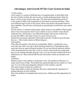 Advantages And Growth Of The Caste System In India
1.Caste system:
Caste system is a system of defining class or assigning status to individuals from
the time of birth. In India, the caste system is mainly profession based. India has
been a victim of caste system since ages. The main reason behind the growth of
Caste system in India is the assignment of caste based on job specialization. There
were different types of jobs in the society which were done by the people based on
their capability. This division of job based on specialization resulted into caste system
2.Poverty:
Poverty refers to a situation when people s basic needs are not fulfilled. When people
doesn t have the necessary food to eat or clothes to wear or shelter to stay then its
called poverty. Life becomes very difficult for people with income is below the
poverty line (BPL). The major reasons or causes of poverty are:
People don t get proper education which leads to poverty. People are poor because
they are ... Show more content on Helpwriting.net ...
Food quality:
These days the quality of the food isn t predictable. Before 1 month there was a
news that coco cola is not safe to drink and they banned it in Tamilnadu but after
some days they are again selling the product. We are not allowed inside the kitchen
of the restaurant because they don t want us to know what exactly the components
they use for cooking and their hygienic ways so we do not know whether the food is
adulterated a lot. They artificial add flavours and colours which are harmful to our
health.
5.Illiteracy:
Illiteracy refers to the inability to read and/or write. The problem of illiteracy is a
major social issue in India. The problem has spread through out the country in a wide
way. It is one of the most dangerous obstacles in the economy s growth.
The major reasons of illiteracy in India are:
Since many adults in India are illiterate, they don t understand the importance of
getting education for their children.
Due to the problem of unemployment and poverty, children get little opportunity for
proper
 
