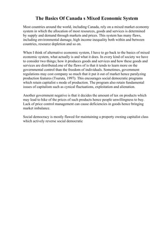 The Basics Of Canada s Mixed Economic System
Most countries around the world, including Canada, rely on a mixed market economy
system in which the allocation of most resources, goods and services is determined
by supply and demand through markets and prices. This system has many flaws,
including environmental damage, high income inequality both within and between
countries, resource depletion and so on.
When I think of alternative economic system, I have to go back to the basics of mixed
economic system, what actually is and what it does. In every kind of society we have
to consider two things; how it produces goods and services and how these goods and
services are distributed.one of the flaws of is that it tends to learn more on the
governmental control than the freedom of individuals. Sometimes, government
regulations may cost company so much that it put it out of market hence paralyzing
production features (Tsuruta, 1997). This encourages social democratic programs
which retain capitalist s mode of production. The program also retain fundamental
issues of capitalism such as cynical fluctuations, exploitation and alienation.
Another government negative is that it decides the amount of tax on products which
may lead to hike of the prices of such products hence people unwillingness to buy.
Lack of price control management can cause deficiencies in goods hence bringing
market imbalance.
Social democracy is mostly flawed for maintaining a property owning capitalist class
which actively reverse social democratic
 