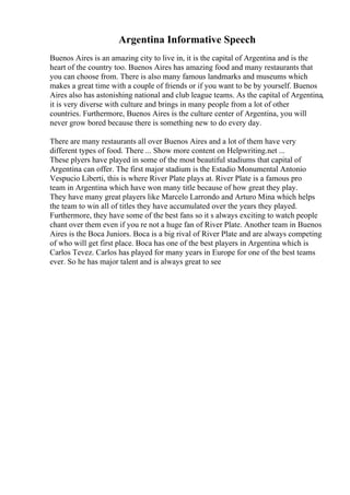 Argentina Informative Speech
Buenos Aires is an amazing city to live in, it is the capital of Argentina and is the
heart of the country too. Buenos Aires has amazing food and many restaurants that
you can choose from. There is also many famous landmarks and museums which
makes a great time with a couple of friends or if you want to be by yourself. Buenos
Aires also has astonishing national and club league teams. As the capital of Argentina,
it is very diverse with culture and brings in many people from a lot of other
countries. Furthermore, Buenos Aires is the culture center of Argentina, you will
never grow bored because there is something new to do every day.
There are many restaurants all over Buenos Aires and a lot of them have very
different types of food. There ... Show more content on Helpwriting.net ...
These plyers have played in some of the most beautiful stadiums that capital of
Argentina can offer. The first major stadium is the Estadio Monumental Antonio
Vespucio Liberti, this is where River Plate plays at. River Plate is a famous pro
team in Argentina which have won many title because of how great they play.
They have many great players like Marcelo Larrondo and Arturo Mina which helps
the team to win all of titles they have accumulated over the years they played.
Furthermore, they have some of the best fans so it s always exciting to watch people
chant over them even if you re not a huge fan of River Plate. Another team in Buenos
Aires is the Boca Juniors. Boca is a big rival of River Plate and are always competing
of who will get first place. Boca has one of the best players in Argentina which is
Carlos Tevez. Carlos has played for many years in Europe for one of the best teams
ever. So he has major talent and is always great to see
 