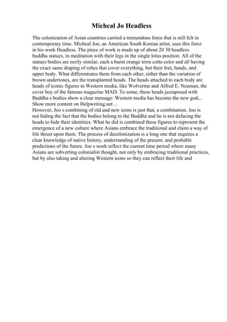 Micheal Jo Headless
The colonization of Asian countries carried a tremendous force that is still felt in
contemporary time. Micheal Joo, an American South Korean artist, uses this force
in his work Headless. The piece of work is made up of about 20 30 headless
buddha statues, in meditation with their legs in the single lotus position. All of the
statues bodies are eerily similar, each a burnt orange terra cotta color and all having
the exact same draping of robes that cover everything, but their feet, hands, and
upper body. What differentiates them from each other, either than the variation of
brown undertones, are the transplanted heads. The heads attached to each body are
heads of iconic figures in Western media, like Wolverine and Alfred E. Neuman, the
cover boy of the famous magazine MAD. To some, these heads juxtaposed with
Buddha s bodies show a clear message: Western media has become the new god....
Show more content on Helpwriting.net ...
However, Joo s combining of old and new icons is just that, a combination. Joo is
not hiding the fact that the bodies belong to the Buddha and he is not defacing the
heads to hide their identities. What he did is combined these figures to represent the
emergence of a new culture where Asians embrace the traditional and claim a way of
life thrust upon them. The process of decolonization is a long one that requires a
clear knowledge of native history, understanding of the present, and probable
predictions of the future. Joo s work reflect the current time period where many
Asians are subverting colonialist thought, not only by embracing traditional practices,
but by also taking and altering Western icons so they can reflect their life and
 