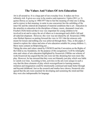 The Values And Values Of Arts Education
Art is all around us. It is a large part of our everyday lives. It makes our lives
infinitely rich. It gives us a way to be creative and expressive. Upitis (2011, p. 2)
quotes Dewey as saying in 1906/1977 that to feel the meaning of what one is doing,
and to rejoice in that meaning: to unite in one concurrent fact the unfolding of the
inner life and the ordered development of material conditions that is art . Education in
the artsrefers to education in the disciplines of dance, music, dramaand visual arts.
Froebel (1826) believed that it was very important for young children to be
involved in art and to enjoy the art of others as it encouraged each child s full and
all sided development . However, this view was not shared by all. Swanwick (1988)
cites Herbert Spencer as putting forward the view in 1911 that the artswere only
meant for leisure and nothing else was achieved through them. Thus, in this paper, I
intend to explore the values and aims of arts education suitable for young children. I...
Show more content on Helpwriting.net ...
Taking the aims and values stated by UNESCO and the Convention on the Rights of
the Child as my foundation, for the purpose of this assignment, I will be relatingthe
aims and values of arts education highlighted by Swanwick (1988)to our scheme of
work.Swanwick has argued that the arts were not like dreaming but were more like
play. However, he has stressed that they were not blatantly just play which was liable
to vanish over time. According to him, activities in the arts were unique in such a
way that the three elements of play which weresignificant to learning mastery,
imitation and imagination could be intentionally continued and made better through
and beyond childhood. Just as the research and studies have shown, Swanwick also
agreed that the arts were essential for developing and sustaining the mind and that
they were also indispensable for language
 