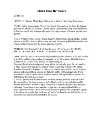 Micah Bang Reviewers
MEMO #:3
GROUP #:4 / Writer: Micah Bang / Reviewers: Yizhou Chen Drew Rasmussen
FACTS: Jackie Johnson (age 79) receives Social Security benefits from the Federal
government. Due to her husband s recent death, she inherited many municipal bonds
he had purchased, and subsequently receives a large amount of interest income each
quarter.
ISSUE: Whether or not Jackie s Social Security benefits must be reported as taxable
income to the IRS, if so, to what extent, and how the municipal bond interest income
affects the tax treatment of the Social Security benefits.
AUTHORITIES: Standard Federal Tax Reporter (2015), Section 86. SOCIAL
SECURITY AND TIER 1 RAILROAD RETIREMENTBENEFITS
CONCLUSION: Jackie s Social Security benefits must be reported as taxable income
to the IRS, and the treatment heavily depends on her filing status. If Jackie files a
joint return to ... Show more content on Helpwriting.net ...
Assuming Jackie s husband passed away within the calendar year, Jackie can elect
to file a single/surviving spouse or joint return. According to Section 86 of the
Standard Federal Tax Reporter, if Jackie elects to file an individual return, her base
amount and adjusted base amount are $25,000 and $34,000, respectively. If she
instead elects to file a joint return, her base amount and adjusted base amount are
$32,000 and $44,000, respectively.
If Jackie s provisional income exceeds her base amount, then the lower of half of
the excess above the base amount or half of her benefits are included in taxable
income. Provisional income is equal to Jackie s Modified Adjusted Gross Income
(Adjusted Gross Income plus any tax exempt interest income) plus half of her
Social Security benefits. If her provisional income is greater than the former figures
in the above paragraph, then the lesser of: half of her benefits, or, half of the excess
above the base amount are included in her taxable
 
