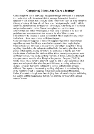 Comparing Moses And Clare s Journey
Considering both Moses and Clare s navigation through oppression, it is important
to examine their reflections at end of their journeys that resulted from their
rebellion or lack thereof. For Moses, he claims sorrowfully, I just lay there on the bed
thinking about my life, how after all these years I ain t got no place at all, I still the
same way, neither forward nor backward (Selvon 129). After facing all of the racial
and gender barriers in London, Mosescontemplates his experiences and
acknowledges that he has been stagnant. Selvon s use of commas in the place of
periods creates a run on sentence that seems to list all of Moses regrets.
Similar to how the sentence is like an incessant list, Moses s reflection and sorrow
for his lack ... Show more content on Helpwriting.net ...
Clare was originally supposed to be heavily suppressed given her circumstances,
arguably even more than Moses, as she had an autocratic father neglecting her
black roots and was perceived as a naive twelve year old girl incapable of doing
anything. Nonetheless, she had confronted her limits that society placed on her in
pursuit of her identity, leading her to have the confidence to fire the gun. After
that incidence of defiance, her mother told her, When you are grown you can want
anything you want. You can be anything you want. A doctor. A teacher. But to get
there you have to learn the rules. That girls like you don t fire guns (Cliff 150).
Unlike Moses whose narrative ends with regret, the end of Clare s journey as rebel
opens a new chapter for her where her possibilities are, according to her mother,
endless. However, their views on the path to success and fulfillment are quite
different. Clare s perspective on doing anything [she] wants is not defined by being
in the workforce which is suggested by her mom and is the route Moses took.
Rather, Clare derives her pleasure from defying these rules made for girls and finding
her identity and the independence that follows, enabling her to develop a greater
sense of human
 
