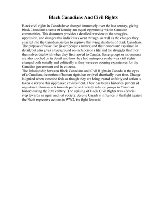 Black Canadians And Civil Rights
Black civil rights in Canada have changed immensely over the last century, giving
black Canadians a sense of identity and equal opportunity within Canadian
communities. This document provides a detailed overview of the struggles,
oppression, and changes that individuals went through, as well as the changes they
enacted into the Canadian system to improve the living standards of black Canadians.
The purpose of those like (insert people s names) and their causes are explained in
detail; but also gives a background on each person s life and the struggles that they
themselves dealt with when they first moved to Canada. Some groups or movements
are also touched on in detail, and how they had an impact on the way civil rights
changed both socially and politically as they were eye opening experiences for the
Canadian government and its citizens.
The Relationship between Black Canadians and Civil Rights in Canada In the eyes
of a Canadian, the notion of human rights has evolved drastically over time. Change
is ignited when someone feels as though they are being treated unfairly and action is
taken to reverse this oppressive environment. There has been a historical pattern of
unjust and inhuman acts towards perceived racially inferior groups in Canadian
history during the 20th century. The uprising of Black Civil Rights was a crucial
step towards an equal and just society; despite Canada s influence in the fight against
the Nazis repressive actions in WW2, the fight for racial
 