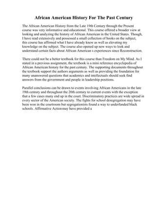 African American History For The Past Century
The African American History from the Late 19th Century through the Present
course was very informative and educational. This course offered a broader view at
looking and analyzing the history of African American in the United States. Though,
I have read extensively and possessed a small collection of books on the subject,
this course has affirmed what I have already knew as well as elevating my
knowledge on the subject. The course also opened up new ways to look and
understand certain facts about African American s experiences since Reconstruction.
There could not be a better textbook for this course than Freedom on My Mind. As I
stated in a previous assignment, the textbook is a mini reference encyclopedia of
African American history for the past century. The supporting documents throughout
the textbook support the authors arguments as well as providing the foundation for
many unanswered questions that academics and intellectuals should seek find
answers from the government and people in leadership positions.
Parallel conclusions can be drawn to events involving African Americans in the late
19th century and throughout the 20th century to current events with the exception
that a few cases many end up in the court. Discriminatory practices are wide spread in
every sector of the American society. The fights for school desegregation may have
been won in the courtroom but segregationists found a way to underfunded black
schools. Affirmative Actionmay have provided a
 
