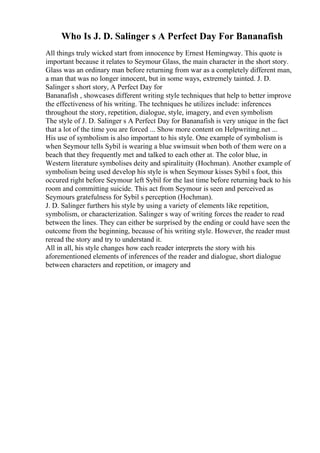Who Is J. D. Salinger s A Perfect Day For Bananafish
All things truly wicked start from innocence by Ernest Hemingway. This quote is
important because it relates to Seymour Glass, the main character in the short story.
Glass was an ordinary man before returning from war as a completely different man,
a man that was no longer innocent, but in some ways, extremely tainted. J. D.
Salinger s short story, A Perfect Day for
Bananafish , showcases different writing style techniques that help to better improve
the effectiveness of his writing. The techniques he utilizes include: inferences
throughout the story, repetition, dialogue, style, imagery, and even symbolism
The style of J. D. Salinger s A Perfect Day for Bananafish is very unique in the fact
that a lot of the time you are forced ... Show more content on Helpwriting.net ...
His use of symbolism is also important to his style. One example of symbolism is
when Seymour tells Sybil is wearing a blue swimsuit when both of them were on a
beach that they frequently met and talked to each other at. The color blue, in
Western literature symbolises deity and spiralituity (Hochman). Another example of
symbolism being used develop his style is when Seymour kisses Sybil s foot, this
occured right before Seymour left Sybil for the last time before returning back to his
room and committing suicide. This act from Seymour is seen and perceived as
Seymours gratefulness for Sybil s perception (Hochman).
J. D. Salinger furthers his style by using a variety of elements like repetition,
symbolism, or characterization. Salinger s way of writing forces the reader to read
between the lines. They can either be surprised by the ending or could have seen the
outcome from the beginning, because of his writing style. However, the reader must
reread the story and try to understand it.
All in all, his style changes how each reader interprets the story with his
aforementioned elements of inferences of the reader and dialogue, short dialogue
between characters and repetition, or imagery and
 