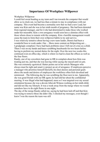 Importance Of Workplace Willpower
Workplace Willpower
I could feel sweat beading as my team and I ran towards the computer that would
allow us to clock out, we had less than a minute to stay in compliance with our
company. This event had become a normality now that we had a new Lead, her
name was Kim and she was in her ninth month of pregnancy. She had been demoted
from regional manager, and for it she had determined to make those who worked
under her miserable. Kim s own arrogance would soon have a domino effect with
those whom chose to remain with the company. Kim s horrible management would
cause the team to form their own willpower habits to try and survive.
I was relatively tentative about having a new team leader, Dennis had been a
wonderful boss to work under. Our ... Show more content on Helpwriting.net ...
I grudgingly complied, I have had back problems since I fell out of a tree as a child.
There I was on my hands and knees scrubbing baseboards for two hours before
having to preform my normal duties for the night. Over the next two weeks this
continued even on office day, which is where we had to clean the offices as well as
the four floors.
Randy, one of my coworkers had gone to HR to complain about how Kim was
treating just me, and that she was leaving while saying she stayed until six pm.
She was extremely egotistical. Hatter points out in her article Managers who
always must be right and smart (,) project an air of arrogance. If employees perceive
a manager who priorities himself (herself), his (her) desires and personal goals
above the needs and desires of employees the workforce often feels devalued and
minimized. . The following day he was scrubbing the floor next to me. Apparently,
she was good friends with our HR agent, he had told her about the confidential
meeting. It was illegal what had happened, more so I was targeted over my sexual
orientation because she was a devote Jehovah Witness working on her ninth child,
and did not like my lifestyle. It was a week away from the merge where we would
somehow have to do eight floors in one night.
The day of the merge Randy called me, saying he had been laid off and that Kim
was trying to remove those she didn t like. I checked my messages, even though I
knew I was the reason the team was still
 