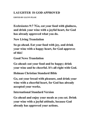 LAUGHTER IS GOD APPROVED
EDITED BY GLENN PEASE
Ecclesiastes 9:7 7Go, eat your food with gladness,
and drink your wine with a joyful heart, for God
has already approved what you do.
New Living Translation
So go ahead. Eat your food with joy, and drink
your wine with a happy heart, for God approves
of this!
Good News Translation
Go ahead--eat your food and be happy; drink
your wine and be cheerful. It's all right with God.
Holman Christian Standard Bible
Go, eat your bread with pleasure, and drink your
wine with a cheerful heart, for God has already
accepted your works.
International Standard Version
Go ahead and enjoy your meals as you eat. Drink
your wine with a joyful attitude, because God
already has approved your actions.
 