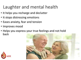 Laughter and mental health
• It helps you recharge and declutter
• It stops distressing emotions
• Eases anxiety, fear and tension
• Improves mood
• Helps you express your true feelings and not hold
back
 