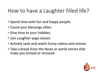How to have a Laughter filled life?
• Spend time with fun and happy people.
• Count your blessings often
• Give time to your hobbies.
• Join Laughter yoga classes
• Actively seek and watch funny videos and movies
• Take a break from the News or world stories that
make you tensed or stressed.
 
