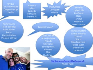 Laughter yoga?
Unique
Ex and Breathe
Oxygen Energy
Health
Humour
Jokes
Comedy
Stimulate
Eye contact
Playfulness
Contagion
science
Benefits
Lighter life
Confident
Hope
5 ways
Optimism
Mood controlPerformance
Team building
Brain power
Focus
Concentration
Problem solving
Immune system
Cardio workout
Cortisol
Stress
Blood pressure
Blood sugar
Depression
protector
Quality of life
Attractiveness
Friends
Emotional
development
Connect
PMA
Challenges
highbrow.confidence@yahoo.co.uk
Aiveen Ryan
 