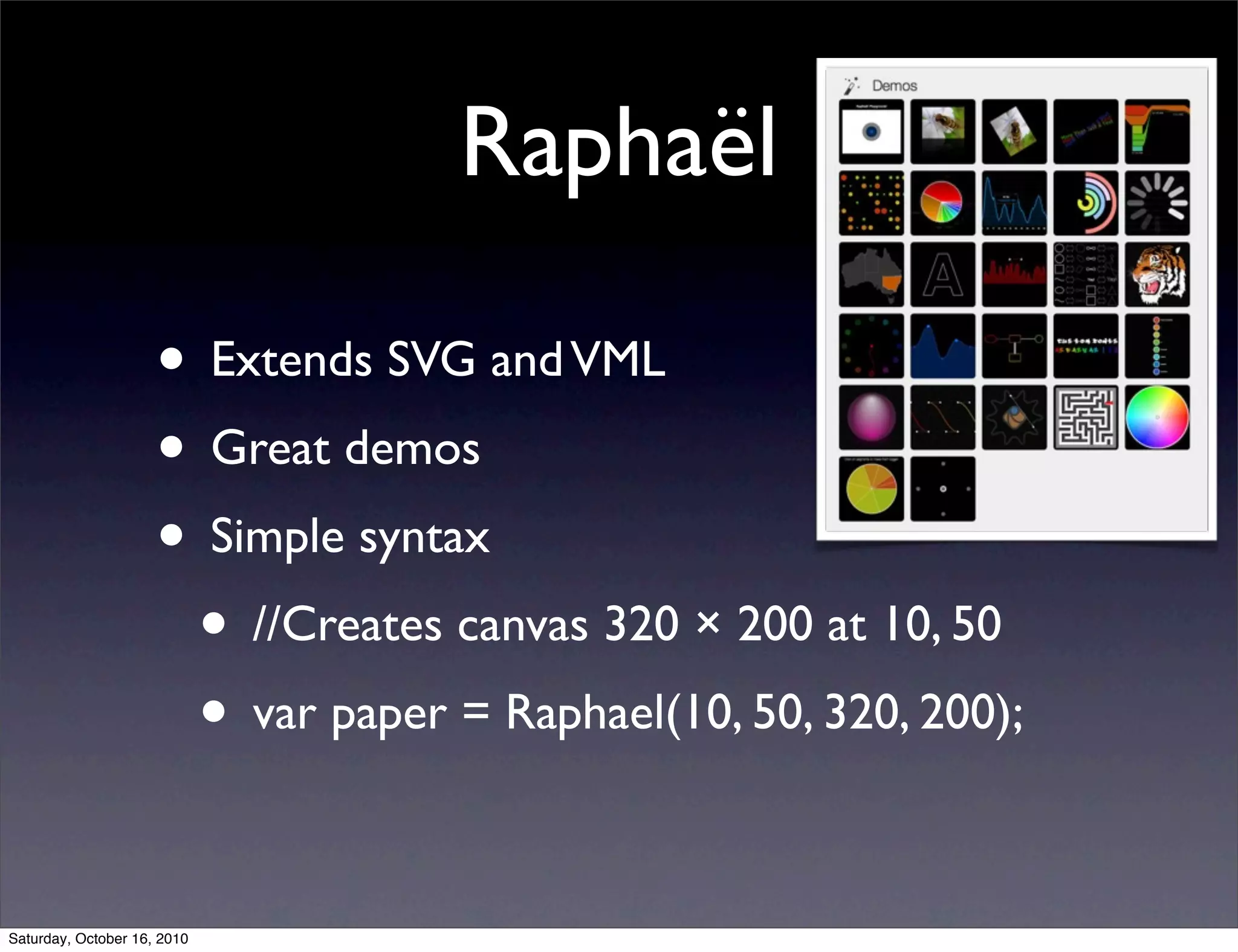 Raphaël
• Extends SVG andVML
• Great demos
• Simple syntax
• //Creates canvas 320 × 200 at 10, 50
• var paper = Raphael(10, 50, 320, 200);
Saturday, October 16, 2010
 