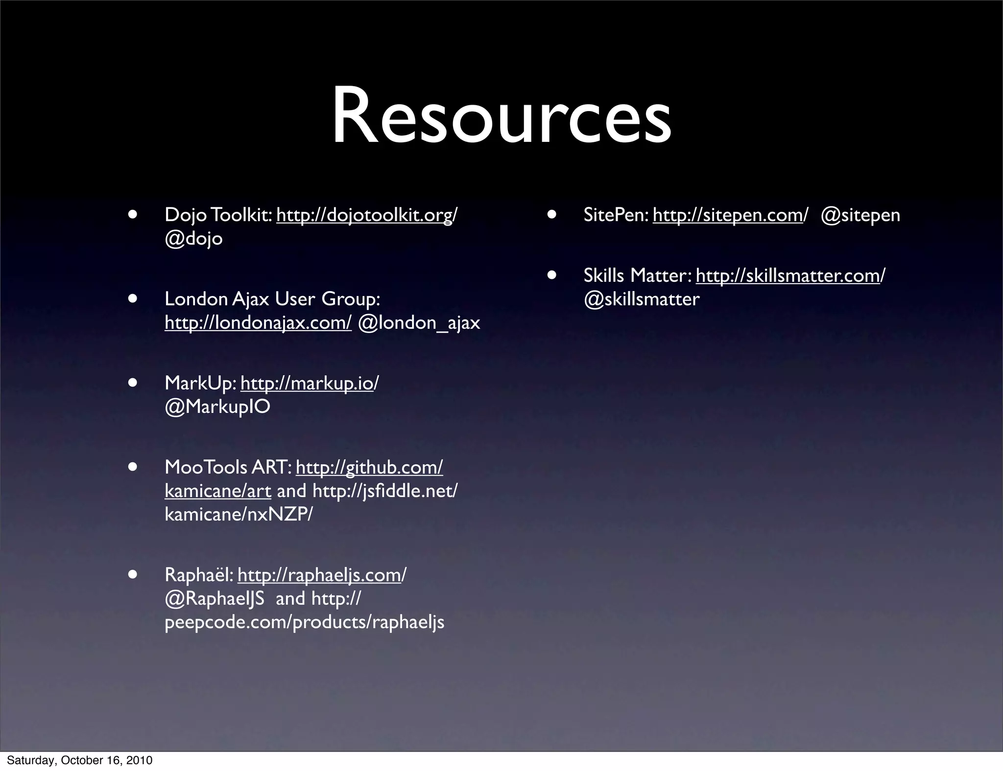 Resources
• Dojo Toolkit: http://dojotoolkit.org/
@dojo
• London Ajax User Group:
http://londonajax.com/ @london_ajax
• MarkUp: http://markup.io/
@MarkupIO
• MooTools ART: http://github.com/
kamicane/art and http://jsﬁddle.net/
kamicane/nxNZP/
• Raphaël: http://raphaeljs.com/
@RaphaelJS and http://
peepcode.com/products/raphaeljs
• SitePen: http://sitepen.com/ @sitepen
• Skills Matter: http://skillsmatter.com/
@skillsmatter
Saturday, October 16, 2010
 