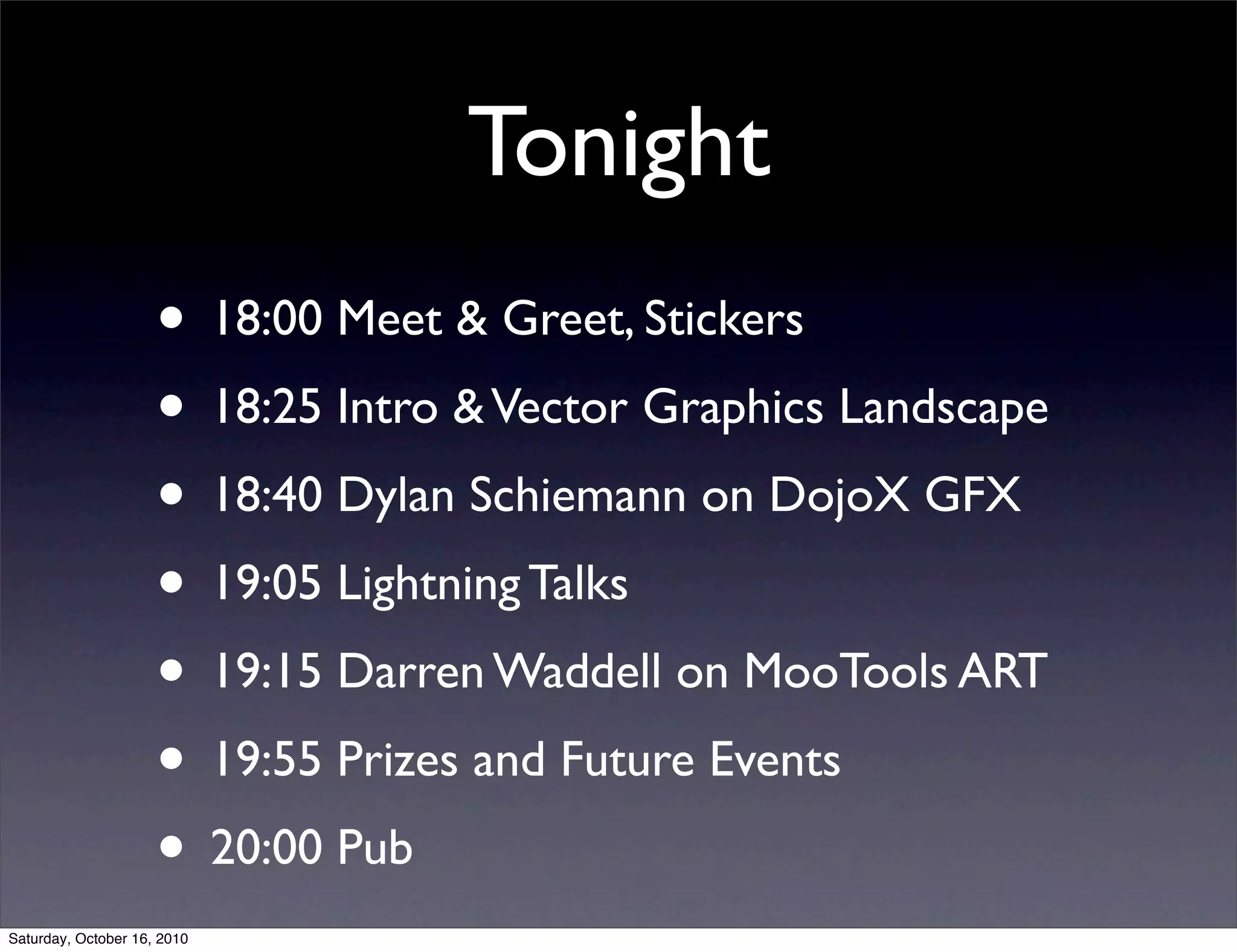Tonight
• 18:00 Meet & Greet, Stickers
• 18:25 Intro &Vector Graphics Landscape
• 18:40 Dylan Schiemann on DojoX GFX
• 19:05 Lightning Talks
• 19:15 Darren Waddell on MooTools ART
• 19:55 Prizes and Future Events
• 20:00 Pub
Saturday, October 16, 2010
 