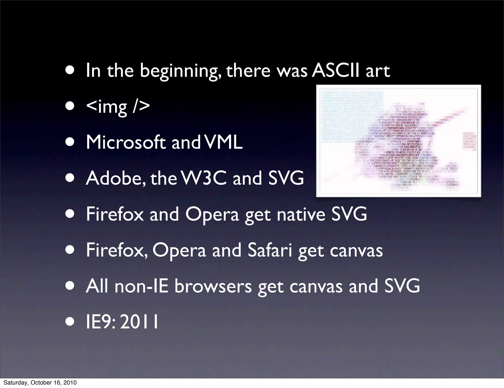 • In the beginning, there was ASCII art
• <img />
• Microsoft andVML
• Adobe, the W3C and SVG
• Firefox and Opera get native SVG
• Firefox, Opera and Safari get canvas
• All non-IE browsers get canvas and SVG
• IE9: 2011
Saturday, October 16, 2010
 