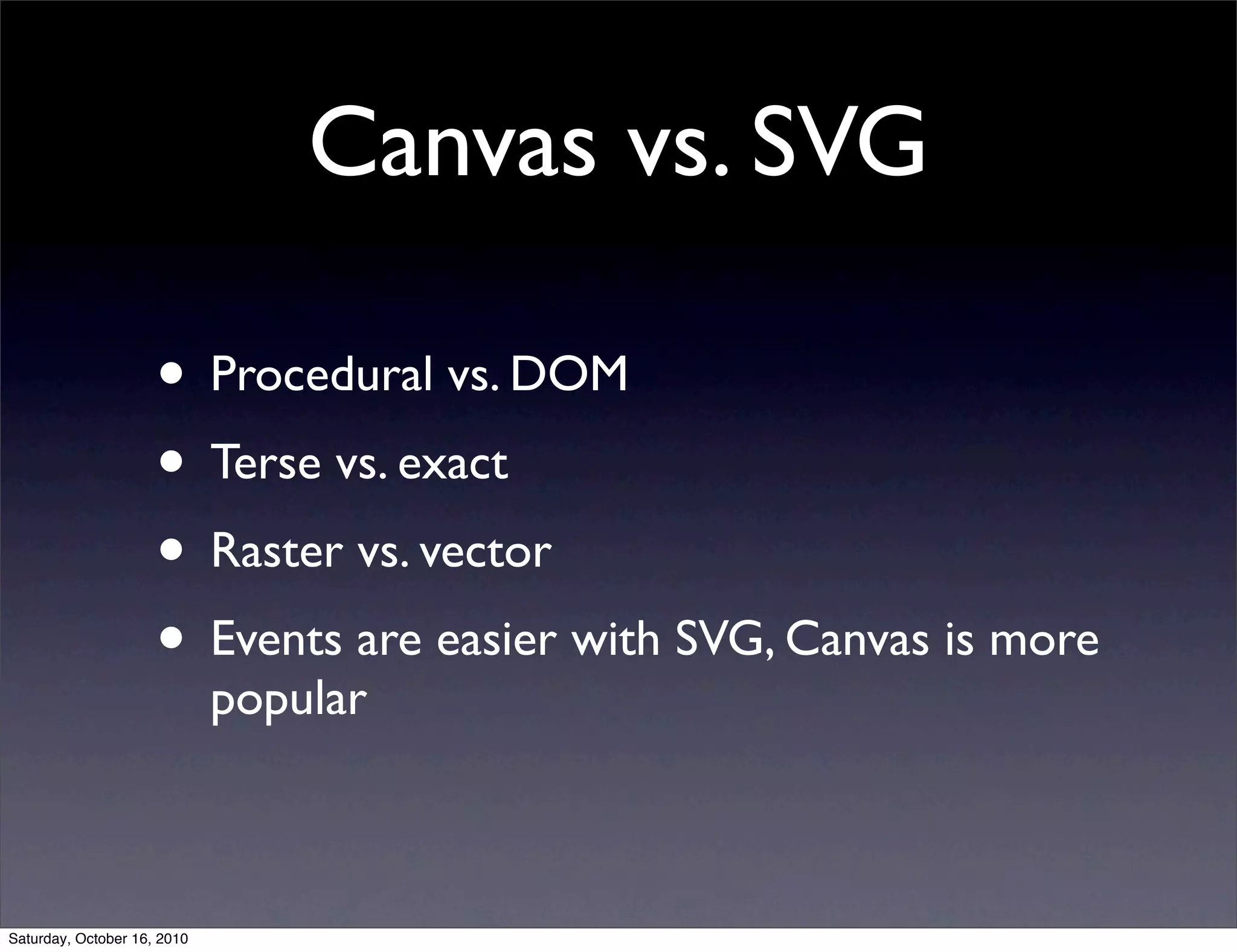 Canvas vs. SVG
• Procedural vs. DOM
• Terse vs. exact
• Raster vs. vector
• Events are easier with SVG, Canvas is more
popular
Saturday, October 16, 2010
 