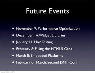 Future Events
• November 9: Performance Optimization
• December 14:Widget Libraries
• January 11: Unit Testing
• February 8: Filling the HTML5 Gaps
• March 8: Embedded Platforms
• February or March: Second JSMiniConf
Saturday, October 16, 2010
 