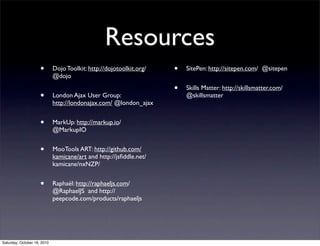 Resources
• Dojo Toolkit: http://dojotoolkit.org/
@dojo
• London Ajax User Group:
http://londonajax.com/ @london_ajax
• MarkUp: http://markup.io/
@MarkupIO
• MooTools ART: http://github.com/
kamicane/art and http://jsﬁddle.net/
kamicane/nxNZP/
• Raphaël: http://raphaeljs.com/
@RaphaelJS and http://
peepcode.com/products/raphaeljs
• SitePen: http://sitepen.com/ @sitepen
• Skills Matter: http://skillsmatter.com/
@skillsmatter
Saturday, October 16, 2010
 