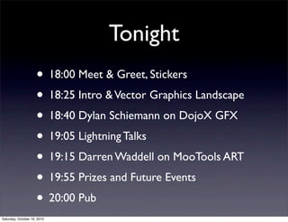 Tonight
• 18:00 Meet & Greet, Stickers
• 18:25 Intro &Vector Graphics Landscape
• 18:40 Dylan Schiemann on DojoX GFX
• 19:05 Lightning Talks
• 19:15 Darren Waddell on MooTools ART
• 19:55 Prizes and Future Events
• 20:00 Pub
Saturday, October 16, 2010
 