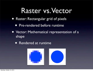 Raster vs.Vector
• Raster: Rectangular grid of pixels
• Pre-rendered before runtime
• Vector: Mathematical representation of a
shape
• Rendered at runtime
Saturday, October 16, 2010
 