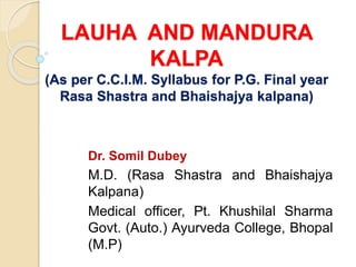 LAUHA AND MANDURA
KALPA
(As per C.C.I.M. Syllabus for P.G. Final year
Rasa Shastra and Bhaishajya kalpana)
Dr. Somil Dubey
M.D. (Rasa Shastra and Bhaishajya
Kalpana)
Medical officer, Pt. Khushilal Sharma
Govt. (Auto.) Ayurveda College, Bhopal
(M.P)
 