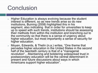 Conclusion
   Higher Education is always evolving because the student
    interest is different, so as new trends arise so do new
    institutions, Buining (2008) highlighted this in his
    segment, also indicating that in order for universities to keep
    up to speed with such trends, institutions should be assessing
    their methods from within the institution and branching out to
    the community so that there is a sense of urgency about
    higher education, but most importantly a sense of security for
    higher education.
   Moyen, Edwards, & Thelin (n.a.) writes, “One theme that
    pervades higher education in the United States in the second
    half of the twentieth century is that of a "managerial
    revolution“…Maintaining and bolstering widespread trust in
    postsecondary education will be the central determinant in
    present and future discussions about ways in which
    Americans support higher education”.
 