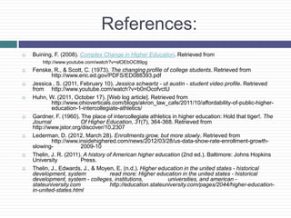 References:
   Buining, F. (2008). Complex Change in Higher Education. Retrieved from
        http://www.youtube.com/watch?v=slOEbOC89pg
   Fenske, R., & Scott, C. (1973). The changing profile of college students. Retrieved from
            http://www.eric.ed.gov/PDFS/ED088393.pdf
   Jessica , S. (2011, February 10). Jessica schwartz - ut austin - student video profile. Retrieved
    from http://www.youtube.com/watch?v=b0nOcofvctU
   Huhn, W. (2011, October 17). [Web log article]. Retrieved from
            http://www.ohioverticals.com/blogs/akron_law_cafe/2011/10/affordability-of-public-higher-
            education-1-intercollegiate-athletics/
   Gardner, F. (1960). The place of intercollegiate athletics in higher education: Hold that tiger!. The
    Journal             Of Higher Education, 31(7), 364-368. Retrieved from
    http://www.jstor.org/discover/10.2307
   Lederman, D. (2012, March 28). Enrollments grow, but more slowly. Retrieved from
            http://www.insidehighered.com/news/2012/03/28/us-data-show-rate-enrollment-growth-
    slowing-            2009-10
   Thelin, J. R. (2011). A history of American higher education (2nd ed.). Baltimore: Johns Hopkins
    University          Press.
   Thelin, J., Edwards, J., & Moyen, E. (n.d.). Higher education in the united states - historical
    development, system              read more: Higher education in the united states - historical
    development, system - colleges, institutions,            universities, and american -
    stateuniversity.com              http://education.stateuniversity.com/pages/2044/higher-education-
    in-united-states.html
 