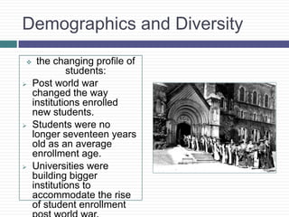 Demographics and Diversity
    the changing profile of
             students:
   Post world war
    changed the way
    institutions enrolled
    new students.
   Students were no
    longer seventeen years
    old as an average
    enrollment age.
   Universities were
    building bigger
    institutions to
    accommodate the rise
    of student enrollment
 