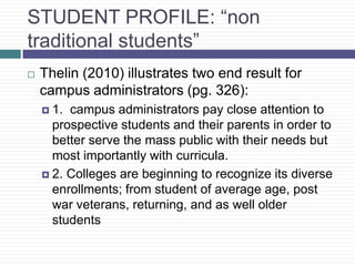 STUDENT PROFILE: “non
traditional students”
   Thelin (2010) illustrates two end result for
    campus administrators (pg. 326):
     1. campus administrators pay close attention to
      prospective students and their parents in order to
      better serve the mass public with their needs but
      most importantly with curricula.
     2. Colleges are beginning to recognize its diverse
      enrollments; from student of average age, post
      war veterans, returning, and as well older
      students
 