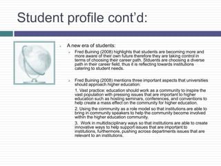Student profile cont’d:
          A new era of students:
              Fred Buining (2008) highlights that students are becoming more and
               more aware of their own future therefore they are taking control in
               terms of choosing their career path. Stduents are choosing a diverse
               path in their career field, thus it is reflecting towards institutions
               catering to student needs.

              Fred Buining (2008) mentions three important aspects that universities
               should approach higher education:
               1. Vast practice: education should work as a community to inspire the
               vast population with pressing issues that are important to higher
               education such as hosting seminars, conferences, and conventions to
               help create a mass effect on the community for higher education.
               2. Using the community as a role model so that institutions are able to
               bring in community speakers to help the community become involved
               within the higher education community.
               3. Work in multidisciplinary ways so that institutions are able to create
               innovative ways to help support issues that are important to
               institutions, furthermore, pushing across departments issues that are
               relevant to an institutions.
 