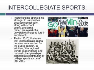 INTERCOLLEGIATE SPORTS:
    Intercollegiate sports is no
     stranger to universities
     because school spirit
     along with school
     colors, and alma
     mater, are a part of a
     university’s image to lure in
     enrollment.
    Thelin (2010) illustrates
     that intercollegiate sports
     became an attraction for
     the public domain, in
     addition, “the regional
     trends in attendance and
     national championships
     signaled a redistribution of
     college sports success”
     (pg. 208).
 
