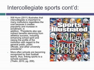 Intercollegiate sports cont’d:
   Will Hunn (2011) illustrates that
    intercollegiate is important to
    many institutions regardless the
    cost because it creates
    popularity and increase in
    enrollment, in
    addition, “Presidents also see
    indirect benefits stemming from
    athletics success, including
    enhancing school spirit and
    raising the profile of the
    institution with regard to the
    general public, public
    officials, and other university
    presidents”.
   More often schools are becoming
    recognized by their football
    teams, thus, linking sports to a
    schools success
    (Thelin, 2010, pg. 209).
 