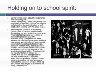 Holding on to school spirit:
   Garner (1960) wrote about his experience
    with intercollegiate
    sports, highlighting, “these things were co-
    operation; striving for individual excellence;
    self-discipline; the subordination of self;
    and best of, winning with the rules” (n.a.).
   Intercollegiate sports as illustrated by
    Garner gave students a sense of self-
    disciplinary, but sports also introduce what
    Thelin (2010) highlights as, “…limits of
    acceptable practice” (pg. 209)
    whereas, many college officials were
    allowing for coaches run rampant and local
    businesses were introducing “commercial
    potential of intercollegiate football” (pg.
    2010). In addition many local businesses
    push for the commercialization of football
    and not recognizing the damage of the
    great depression in which, Americans did
    not have funds to buy tickets for
    sports, thus by 1935 college football
    became a booming success once
    again, but many college officials focused
    more on promoting big sports success
    instead of its excesses (Thelin, 2010, pg.
    211), which also played as a downfall for
    many college sports.
 