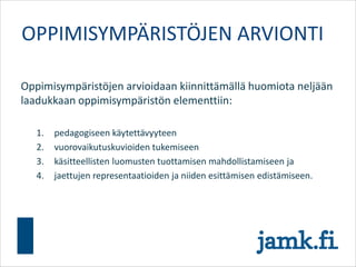 Oppimisympäristöjen arvioidaan kiinnittämällä huomiota neljään
laadukkaan oppimisympäristön elementtiin:
1. pedagogiseen käytettävyyteen
2. vuorovaikutuskuvioiden tukemiseen
3. käsitteellisten luomusten tuottamisen mahdollistamiseen ja
4. jaettujen representaatioiden ja niiden esittämisen edistämiseen.
OPPIMISYMPÄRISTÖJEN ARVIONTI
 