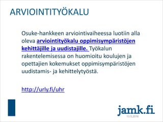 Osuke-hankkeen arviointivaiheessa luotiin alla
oleva arviointityökalu oppimisympäristöjen
kehittäjille ja uudistajille. Työkalun
rakentelemisessa on huomioitu koulujen ja
opettajien kokemukset oppimisympäristöjen
uudistamis- ja kehittelytyöstä.
http://urly.fi/uhr
ARVIOINTITYÖKALU
13.5.2016
 
