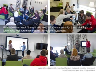 Muuntojoustava oppimisympäristö, joka mukautuu nopeasti ja jossa teknologia on
suunniteltu mukautumaan oppimistilainteiden muuttuessa.
Uudenlainen oppimistila muuntuu tilanteen mukaan ja innostaa oppimaan!
http://oppimateriaalit.jamk.fi/ajatusliikkuu
 