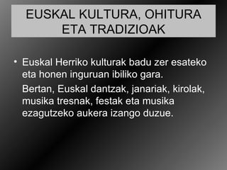 EUSKAL KULTURA, OHITURA
      ETA TRADIZIOAK

• Euskal Herriko kulturak badu zer esateko
  eta honen inguruan ibiliko gara.
  Bertan, Euskal dantzak, janariak, kirolak,
  musika tresnak, festak eta musika
  ezagutzeko aukera izango duzue.
 