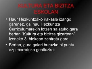 KULTURA ETA BIZITZA
            ESKOLAN
• Haur Hezkuntzako irakasle izango
  garenez, gai hau Hezkuntza
  Curriculumarekin lotzen saiatuko gara
  bertan “Kultura eta bizitza gizartean”
  izeneko 3. blokean zentratu gara.
• Bertan, gure gaiari buruzko bi puntu
  azpimarratuko genituzke:
 